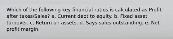 Which of the following key financial ratios is calculated as Profit after taxes/Sales? a. ​Current debt to equity. b. ​Fixed asset turnover. c. ​Return on assets. d. ​Says sales outstanding. e. ​Net profit margin.