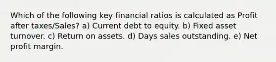 Which of the following key financial ratios is calculated as Profit after taxes/Sales? a) Current debt to equity. b) Fixed asset turnover. c) Return on assets. d) Days sales outstanding. e) Net profit margin.