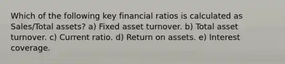 Which of the following key financial ratios is calculated as Sales/Total assets? a) Fixed asset turnover. b) Total asset turnover. c) Current ratio. d) Return on assets. e) Interest coverage.