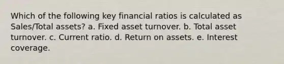 Which of the following key financial ratios is calculated as Sales/Total assets?​ a. ​Fixed asset turnover. b. ​Total asset turnover. c. ​Current ratio. d. ​Return on assets. e. ​Interest coverage.