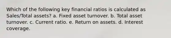 Which of the following key financial ratios is calculated as Sales/Total assets? a. Fixed asset turnover. b. Total asset turnover. c. Current ratio. e. Return on assets. d. Interest coverage.