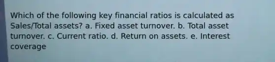 Which of the following key financial ratios is calculated as Sales/Total assets? a. Fixed asset turnover. b. Total asset turnover. c. Current ratio. d. Return on assets. e. Interest coverage