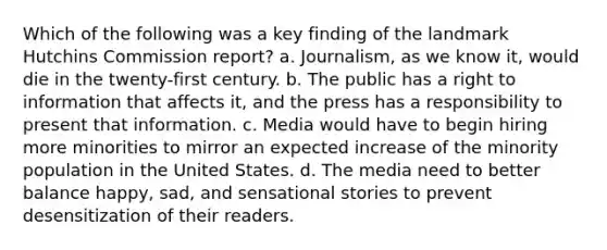 Which of the following was a key finding of the landmark Hutchins Commission report? a. Journalism, as we know it, would die in the twenty-first century. b. The public has a right to information that affects it, and the press has a responsibility to present that information. c. Media would have to begin hiring more minorities to mirror an expected increase of the minority population in the United States. d. The media need to better balance happy, sad, and sensational stories to prevent desensitization of their readers.