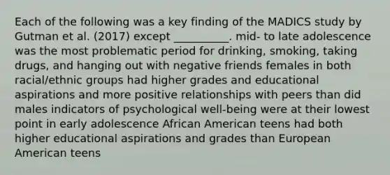 Each of the following was a key finding of the MADICS study by Gutman et al. (2017) except __________. mid- to late adolescence was the most problematic period for drinking, smoking, taking drugs, and hanging out with negative friends females in both racial/ethnic groups had higher grades and educational aspirations and more positive relationships with peers than did males indicators of psychological well-being were at their lowest point in early adolescence African American teens had both higher educational aspirations and grades than European American teens