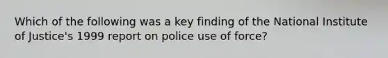 Which of the following was a key finding of the National Institute of Justice's 1999 report on police use of force?