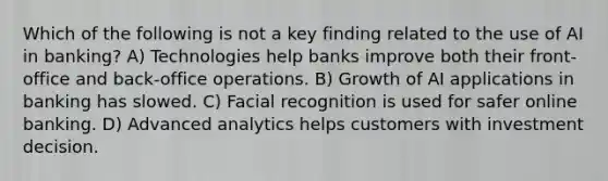 Which of the following is not a key finding related to the use of AI in banking? A) Technologies help banks improve both their front-office and back-office operations. B) Growth of AI applications in banking has slowed. C) Facial recognition is used for safer online banking. D) Advanced analytics helps customers with investment decision.