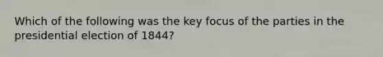 Which of the following was the key focus of the parties in the presidential election of 1844?