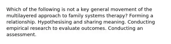 Which of the following is not a key general movement of the multilayered approach to family systems therapy? Forming a relationship. Hypothesising and sharing meaning. Conducting empirical research to evaluate outcomes. Conducting an assessment.