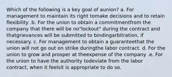 Which of the following is a key goal of aunion? a. For management to maintain its right tomake decisions and to retain flexibility .b. For the union to obtain a commitmentfrom the company that there will be no"lockout" during the contract and thatgrievances will be submitted to bindingarbitration, if necessary. c. For management to obtain a guaranteethat the union will not go out on strike duringthe labor contract. d. For the union to grow and prosper at theexpense of the company .e. For the union to have the authority todeviate from the labor contract, when it feelsit is appropriate to do so.