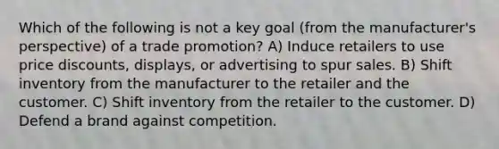 Which of the following is not a key goal (from the manufacturer's perspective) of a trade promotion? A) Induce retailers to use price discounts, displays, or advertising to spur sales. B) Shift inventory from the manufacturer to the retailer and the customer. C) Shift inventory from the retailer to the customer. D) Defend a brand against competition.