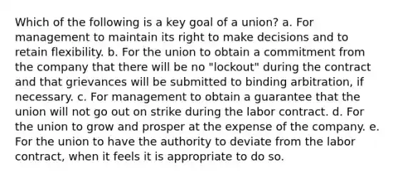 Which of the following is a key goal of a union? a. For management to maintain its right to make decisions and to retain flexibility. b. For the union to obtain a commitment from the company that there will be no "lockout" during the contract and that grievances will be submitted to binding arbitration, if necessary. c. For management to obtain a guarantee that the union will not go out on strike during the labor contract. d. For the union to grow and prosper at the expense of the company. e. For the union to have the authority to deviate from the labor contract, when it feels it is appropriate to do so.