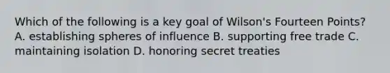 Which of the following is a key goal of Wilson's Fourteen Points? A. establishing spheres of influence B. supporting free trade C. maintaining isolation D. honoring secret treaties