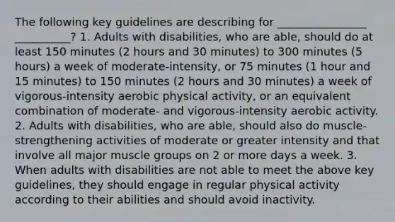 The following key guidelines are describing for ________________ __________? 1. Adults with disabilities, who are able, should do at least 150 minutes (2 hours and 30 minutes) to 300 minutes (5 hours) a week of moderate-intensity, or 75 minutes (1 hour and 15 minutes) to 150 minutes (2 hours and 30 minutes) a week of vigorous-intensity aerobic physical activity, or an equivalent combination of moderate- and vigorous-intensity aerobic activity. 2. Adults with disabilities, who are able, should also do muscle-strengthening activities of moderate or greater intensity and that involve all major muscle groups on 2 or more days a week. 3. When adults with disabilities are not able to meet the above key guidelines, they should engage in regular physical activity according to their abilities and should avoid inactivity.