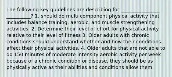 The following key guidelines are describing for ________________ __________? 1. should do multi component physical activity that includes balance training, aerobic, and muscle strengthening activities. 2. Determine their level of effort for physical activity relative to their level of fitness 3. Older adults with chronic conditions should understand whether and how their conditions affect their physical activities. 4. Older adults that are not able to do 150 minutes of moderate-intensity aerobic activity per week because of a chronic condition or disease, they should be as physically active as their abilities and conditions allow them.