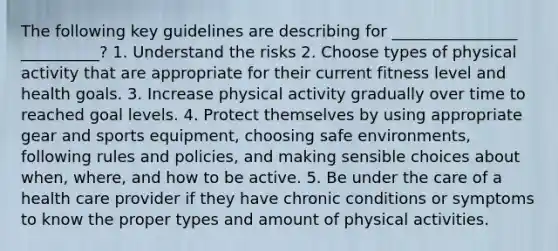 The following key guidelines are describing for ________________ __________? 1. Understand the risks 2. Choose types of physical activity that are appropriate for their current fitness level and health goals. 3. Increase physical activity gradually over time to reached goal levels. 4. Protect themselves by using appropriate gear and sports equipment, choosing safe environments, following rules and policies, and making sensible choices about when, where, and how to be active. 5. Be under the care of a health care provider if they have chronic conditions or symptoms to know the proper types and amount of physical activities.