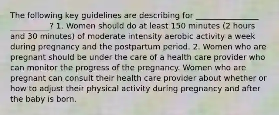 The following key guidelines are describing for ________________ __________? 1. Women should do at least 150 minutes (2 hours and 30 minutes) of moderate intensity aerobic activity a week during pregnancy and the postpartum period. 2. Women who are pregnant should be under the care of a health care provider who can monitor the progress of the pregnancy. Women who are pregnant can consult their health care provider about whether or how to adjust their physical activity during pregnancy and after the baby is born.