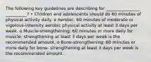 The following key guidelines are describing for ________________ __________? • Children and adolescents should do 60 minutes of physical activity daily. o Aerobic: 60 minutes of moderate or vigorous-intensity aerobic physical activity at least 3 days per week. o Muscle-strengthening: 60 minutes or more daily for muscle- strengthening at least 3 days per week is the recommended amount. o Bone-strengthening: 60 minutes or more daily for bone- strengthening at least 3 days per week is the recommended amount.