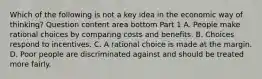 Which of the following is not a key idea in the economic way of​ thinking? Question content area bottom Part 1 A. People make rational choices by comparing costs and benefits. B. Choices respond to incentives. C. A rational choice is made at the margin. D. Poor people are discriminated against and should be treated more fairly.