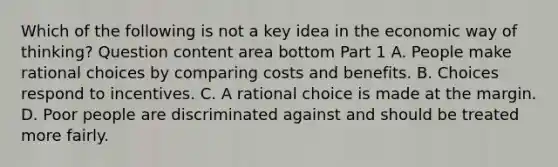 Which of the following is not a key idea in the economic way of​ thinking? Question content area bottom Part 1 A. People make rational choices by comparing costs and benefits. B. Choices respond to incentives. C. A rational choice is made at the margin. D. Poor people are discriminated against and should be treated more fairly.