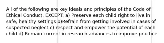 All of the following are key ideals and principles of the Code of Ethical Conduct, EXCEPT: a) Preserve each child right to live in safe, healthy settings b)Refrain from getting involved in cases of suspected neglect c) respect and empower the potential of each child d) Remain current in research advances to improve practice