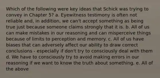 Which of the following were key ideas that Schick was trying to convey in Chapter 5? a. Eyewitness testimony is often not reliable and, in addition, we can't accept something as being true just because someone claims strongly that it is. b. All of us can make mistakes in our reasoning and can misperceive things because of limits to perception and memory. c. All of us have biases that can adversely affect our ability to draw correct conclusions - especially if don't try to consciously deal with them d. We have to consciously try to avoid making errors in our reasoning if we want to know the truth about something. e. All of the above