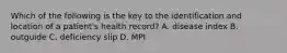 Which of the following is the key to the identification and location of a patient's health record? A. disease index B. outguide C. deficiency slip D. MPI