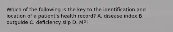 Which of the following is the key to the identification and location of a patient's health record? A. disease index B. outguide C. deficiency slip D. MPI