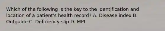 Which of the following is the key to the identification and location of a patient's health record? A. Disease index B. Outguide C. Deficiency slip D. MPI