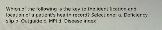 Which of the following is the key to the identification and location of a patient's health record? Select one: a. Deficiency slip b. Outguide c. MPI d. Disease index