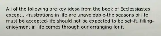 All of the following are key idesa from the book of Ecclessiastes except...-frustrations in life are unavoidable-the seasons of life must be accepted-life should not be expected to be self-fulfilling-enjoyment in life comes through our arranging for it