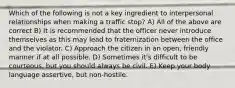 Which of the following is not a key ingredient to interpersonal relationships when making a traffic stop? A) All of the above are correct B) It is recommended that the officer never introduce themselves as this may lead to fraternization between the office and the violator. C) Approach the citizen in an open, friendly manner if at all possible. D) Sometimes it's difficult to be courteous, but you should always be civil. E) Keep your body language assertive, but non-hostile.