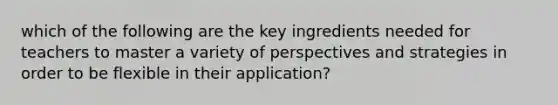 which of the following are the key ingredients needed for teachers to master a variety of perspectives and strategies in order to be flexible in their application?