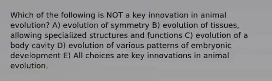 Which of the following is NOT a key innovation in animal evolution? A) evolution of symmetry B) evolution of tissues, allowing specialized structures and functions C) evolution of a body cavity D) evolution of various patterns of embryonic development E) All choices are key innovations in animal evolution.