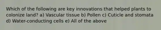 Which of the following are key innovations that helped plants to colonize land? a) <a href='https://www.questionai.com/knowledge/k1HVFq17mo-vascular-tissue' class='anchor-knowledge'>vascular tissue</a> b) Pollen c) Cuticle and stomata d) Water-conducting cells e) All of the above