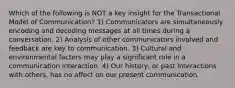 Which of the following is NOT a key insight for the Transactional Model of Communication? 1) Communicators are simultaneously encoding and decoding messages at all times during a conversation. 2) Analysis of other communicators involved and feedback are key to communication. 3) Cultural and environmental factors may play a significant role in a communication interaction. 4) Our history, or past interactions with others, has no affect on our present communication.