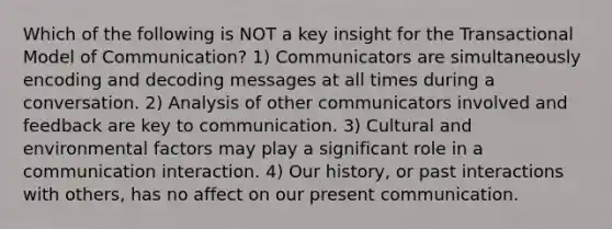 Which of the following is NOT a key insight for the Transactional Model of Communication? 1) Communicators are simultaneously encoding and decoding messages at all times during a conversation. 2) Analysis of other communicators involved and feedback are key to communication. 3) Cultural and environmental factors may play a significant role in a communication interaction. 4) Our history, or past interactions with others, has no affect on our present communication.