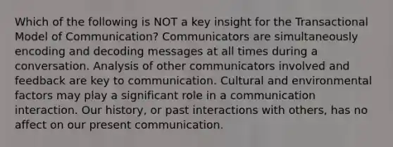 Which of the following is NOT a key insight for the Transactional Model of Communication? Communicators are simultaneously encoding and decoding messages at all times during a conversation. Analysis of other communicators involved and feedback are key to communication. Cultural and environmental factors may play a significant role in a communication interaction. Our history, or past interactions with others, has no affect on our present communication.