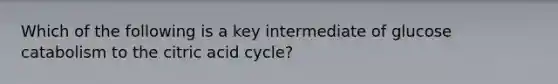 Which of the following is a key intermediate of glucose catabolism to the citric acid cycle?