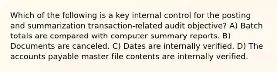 Which of the following is a key internal control for the posting and summarization transaction-related audit objective? A) Batch totals are compared with computer summary reports. B) Documents are canceled. C) Dates are internally verified. D) The accounts payable master file contents are internally verified.