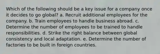 Which of the following should be a key issue for a company once it decides to go global? a. Recruit additional employees for the company. b. Train employees to handle business abroad. c. Determine the number of employees to be trained to handle responsibilities. d. Strike the right balance between global consistency and local adaptation. e. Determine the number of factories to be built in foreign countries.