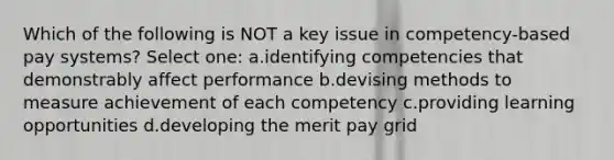 Which of the following is NOT a key issue in competency-based pay systems? Select one: a.identifying competencies that demonstrably affect performance b.devising methods to measure achievement of each competency c.providing learning opportunities d.developing the merit pay grid