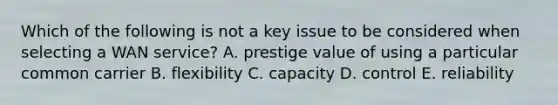 Which of the following is not a key issue to be considered when selecting a WAN service? A. prestige value of using a particular common carrier B. flexibility C. capacity D. control E. reliability