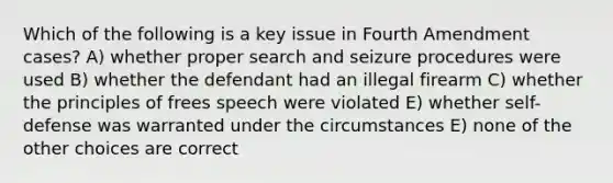 Which of the following is a key issue in Fourth Amendment cases? A) whether proper search and seizure procedures were used B) whether the defendant had an illegal firearm C) whether the principles of frees speech were violated E) whether self-defense was warranted under the circumstances E) none of the other choices are correct