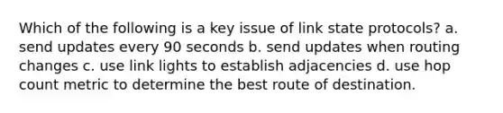 Which of the following is a key issue of link state protocols? a. send updates every 90 seconds b. send updates when routing changes c. use link lights to establish adjacencies d. use hop count metric to determine the best route of destination.