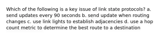 Which of the following is a key issue of link state protocols? a. send updates every 90 seconds b. send update when routing changes c. use link lights to establish adjacencies d. use a hop count metric to determine the best route to a destination