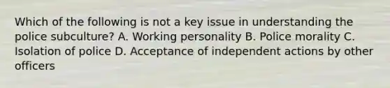 Which of the following is not a key issue in understanding the police subculture? A. Working personality B. Police morality C. Isolation of police D. Acceptance of independent actions by other officers