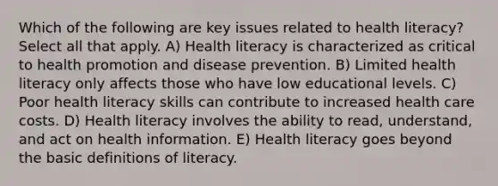 Which of the following are key issues related to health literacy? Select all that apply. A) Health literacy is characterized as critical to health promotion and disease prevention. B) Limited health literacy only affects those who have low educational levels. C) Poor health literacy skills can contribute to increased health care costs. D) Health literacy involves the ability to read, understand, and act on health information. E) Health literacy goes beyond the basic definitions of literacy.