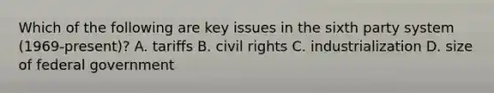 Which of the following are key issues in the sixth party system (1969-present)? A. tariffs B. civil rights C. industrialization D. size of federal government