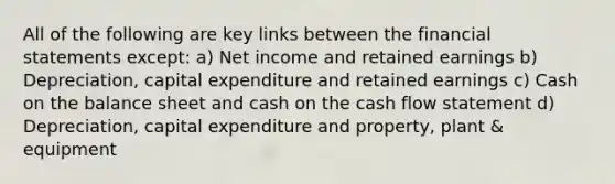 All of the following are key links between the financial statements except: a) Net income and retained earnings b) Depreciation, capital expenditure and retained earnings c) Cash on the balance sheet and cash on the cash flow statement d) Depreciation, capital expenditure and property, plant & equipment