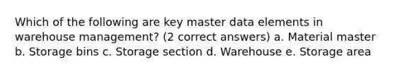 Which of the following are key master data elements in warehouse management? (2 correct answers) a. Material master b. Storage bins c. Storage section d. Warehouse e. Storage area